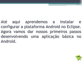 Até aqui aprendemos a instalar e
configurar a plataforma Android no Eclipse.
Agora vamos dar nossos primeiros passos
desenvolvendo uma aplicação básica no
Android.
 