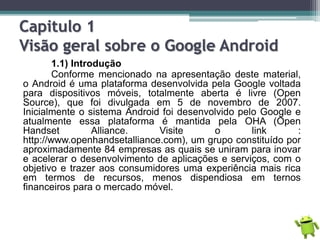 Capitulo 1
Visão geral sobre o Google Android
1.1) Introdução
Conforme mencionado na apresentação deste material,
o Android é uma plataforma desenvolvida pela Google voltada
para dispositivos móveis, totalmente aberta é livre (Open
Source), que foi divulgada em 5 de novembro de 2007.
Inicialmente o sistema Android foi desenvolvido pelo Google e
atualmente essa plataforma é mantida pela OHA (Open
Handset Alliance. Visite o link :
http://www.openhandsetalliance.com), um grupo constituído por
aproximadamente 84 empresas as quais se uniram para inovar
e acelerar o desenvolvimento de aplicações e serviços, com o
objetivo e trazer aos consumidores uma experiência mais rica
em termos de recursos, menos dispendiosa em ternos
financeiros para o mercado móvel.
 