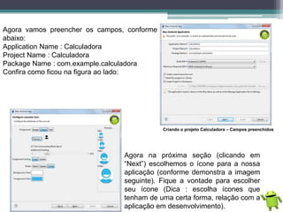 Agora vamos preencher os campos, conforme
abaixo:
Application Name : Calculadora
Project Name : Calculadora
Package Name : com.example.calculadora
Confira como ficou na figura ao lado:
Criando o projeto Calculadora – Campos preenchidos
Agora na próxima seção (clicando em
“Next”) escolhemos o ícone para a nossa
aplicação (conforme demonstra a imagem
seguinte). Fique a vontade para escolher
seu ícone (Dica : escolha ícones que
tenham de uma certa forma, relação com a
aplicação em desenvolvimento).
 