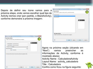 Depois de definir seu ícone vamos para a
próxima etapa, onde vamos escolher qual tipo de
Activity iremos criar (por padrão, o BlackActivity),
conforme demonstra a próxima imagem:
Agora na próxima seção (clicando em
“Next”) vamos preencher as
informações da Activity, conforme é
mostrado abaixo:
Activity Name : CalculadoraActivity
Layout Name : activity_calculadora
Title : Calculadora
Confira como ficou na figura seguinte:
 