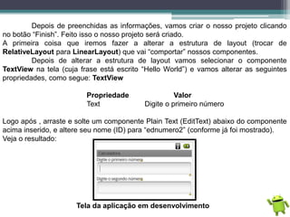 Depois de preenchidas as informações, vamos criar o nosso projeto clicando
no botão “Finish”. Feito isso o nosso projeto será criado.
A primeira coisa que iremos fazer a alterar a estrutura de layout (trocar de
RelativeLayout para LinearLayout) que vai “comportar” nossos componentes.
Depois de alterar a estrutura de layout vamos selecionar o componente
TextView na tela (cuja frase está escrito “Hello World”) e vamos alterar as seguintes
propriedades, como segue: TextView
Propriedade Valor
Text Digite o primeiro número
Logo após , arraste e solte um componente Plain Text (EditText) abaixo do componente
acima inserido, e altere seu nome (ID) para “ednumero2” (conforme já foi mostrado).
Veja o resultado:
Tela da aplicação em desenvolvimento
 