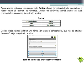 Agora vamos adicionar um componente Button abaixo da caixa de texto, que vai ser o
nosso botão de “somar” os números. Depois de adicionar, vamos alterar as suas
propriedades, conforme é mostrado abaixo:
Button
Depois disso vamos atribuir um nome (ID) para o componente, que vai se chamar
“btsomar”. Veja o resultado abaixo:
Tela da aplicação em desenvolvimento
 