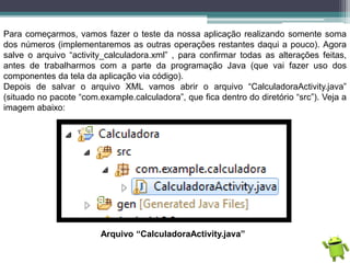 Para começarmos, vamos fazer o teste da nossa aplicação realizando somente soma
dos números (implementaremos as outras operações restantes daqui a pouco). Agora
salve o arquivo “activity_calculadora.xml” , para confirmar todas as alterações feitas,
antes de trabalharmos com a parte da programação Java (que vai fazer uso dos
componentes da tela da aplicação via código).
Depois de salvar o arquivo XML vamos abrir o arquivo “CalculadoraActivity.java”
(situado no pacote “com.example.calculadora”, que fica dentro do diretório “src”). Veja a
imagem abaixo:
Arquivo “CalculadoraActivity.java”
 