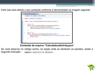 Feito isso será aberto o seu conteúdo conforme é demonstrado na imagem seguinte:
Conteúdo do arquivo “CalculadoraActivity.java”
Se você observar no código acima, na seção onde se declaram os pacotes, existe a
seguinte instrução :
 