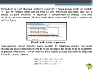 Nessa linha se você observar (conforme demonstra a figura acima), existe um sinal de
“+”, que na verdade indica que há mais de uma importação (processo esse que o
eclipse faz para “simplificar” e “organizar” a compreensão do código). Para você
visualizar todos os pacotes utilizados basta clicar nesse sinal. Confira o resultado na
próxima figura:
Visualizando todos os pacotes
Para começar, vamos importar alguns pacotes da plataforma Android que serão
necessários para o desenvolvimento da nossa aplicação. Na seção onde se encontram
os pacotes importados , vamos importar mais alguns pacotes digitando as seguintes
linhas de comando abaixo:
 