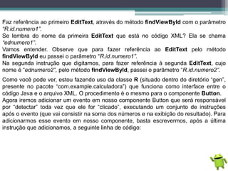 Faz referência ao primeiro EditText, através do método findViewById com o parâmetro
“R.id.numero1”.
Se lembra do nome da primeira EditText que está no código XML? Ela se chama
“ednumero1”.
Vamos entender. Observe que para fazer referência ao EditText pelo método
findViewById eu passei o parâmetro “R.id.numero1”.
Na segunda instrução que digitamos, para fazer referência à segunda EditText, cujo
nome é “ednumero2”, pelo método findViewById, passei o parâmetro “R.id.numero2”.
Como você pode ver, estou fazendo uso da classe R (situado dentro do diretório “gen”,
presente no pacote “com.example.calculadora”) que funciona como interface entre o
código Java e o arquivo XML. O procedimento é o mesmo para o componente Button.
Agora iremos adicionar um evento em nosso componente Button que será responsável
por “detectar” toda vez que ele for “clicado”, executando um conjunto de instruções
após o evento (que vai consistir na soma dos números e na exibição do resultado). Para
adicionarmos esse evento em nosso componente, basta escrevermos, após a última
instrução que adicionamos, a seguinte linha de código:
 