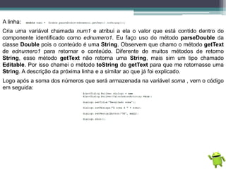 A linha:
Cria uma variável chamada num1 e atribui a ela o valor que está contido dentro do
componente identificado como ednumero1. Eu faço uso do método parseDouble da
classe Double pois o conteúdo é uma String. Observem que chamo o método getText
de ednumero1 para retornar o conteúdo. Diferente de muitos métodos de retorno
String, esse método getText não retorna uma String, mais sim um tipo chamado
Editable. Por isso chamei o método toString de getText para que me retornasse uma
String. A descrição da próxima linha e a similar ao que já foi explicado.
Logo após a soma dos números que será armazenada na variável soma , vem o código
em seguida:
 