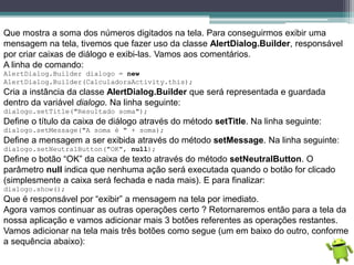 Que mostra a soma dos números digitados na tela. Para conseguirmos exibir uma
mensagem na tela, tivemos que fazer uso da classe AlertDialog.Builder, responsável
por criar caixas de diálogo e exibi-las. Vamos aos comentários.
A linha de comando:
AlertDialog.Builder dialogo = new
AlertDialog.Builder(CalculadoraActivity.this);
Cria a instância da classe AlertDialog.Builder que será representada e guardada
dentro da variável dialogo. Na linha seguinte:
dialogo.setTitle("Resultado soma");
Define o título da caixa de diálogo através do método setTitle. Na linha seguinte:
dialogo.setMessage("A soma é " + soma);
Define a mensagem a ser exibida através do método setMessage. Na linha seguinte:
dialogo.setNeutralButton("OK", null);
Define o botão “OK” da caixa de texto através do método setNeutralButton. O
parâmetro null indica que nenhuma ação será executada quando o botão for clicado
(simplesmente a caixa será fechada e nada mais). E para finalizar:
dialogo.show();
Que é responsável por “exibir” a mensagem na tela por imediato.
Agora vamos continuar as outras operações certo ? Retornaremos então para a tela da
nossa aplicação e vamos adicionar mais 3 botões referentes as operações restantes.
Vamos adicionar na tela mais três botões como segue (um em baixo do outro, conforme
a sequência abaixo):
 