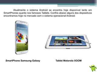 Atualmente o sistema Android se encontra hoje disponível tanto em
SmartPhones quanto nos famosos Tablets. Confira abaixo alguns dos dispositivos
encontramos hoje no mercado com o sistema operacional Android:
SmartPhone Samsung Galaxy Tablet Motorola XOOM
 