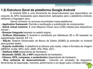 1.2) Estrutura Geral da plataforma Google Android
O Android SDK é uma ferramenta de desenvolvimento que disponibiliza um
conjunto de APIs necessárias para desenvolver aplicações para a plataforma Android,
utilizando a linguagem Java.
Vamos conhecer os recursos encontrados nessa plataforma:
- Application framework: Permite a reutilização e substituição de componentes ;
- Dalvik virtual machine: É uma Máquina Virtual Java (JVM) voltada para dispositivos
móveis ;
- Browser Integrado baseado no webkit engine ;
- Gráficos Otimizados O Android é constituído por bibliotecas 2D e 3D baseada na
especificação OpenGL ES 1.0 ;
- SQLite: Sistema Gerenciador de Banco de Dados (SGBD) já embutido no Android
para guardar dados ;
- Suporte multimídia: A plataforma já oferece para áudio, vídeo e formatos de imagem
(MPEG4, H.264, MP3, AAC, AMR, JPG, PNG, GIF) ;
- Telefonia GSM (dependente de hardware) ;
- Bluetooth, EDGE, 3G, e WiFi (dependente de hardware) ;
- Câmera, GPS, compasso, e acelerômetro (dependente de hardware) ;
- Rico ambiente de desenvolvimento , incluindo um emulador de dispositivo,
ferramentas de depuração, memória, performance e um plugin para o Eclipse (ADT) ;
 