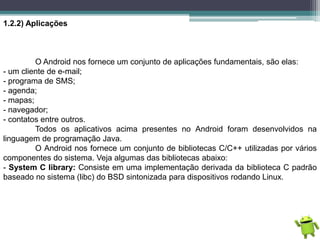 1.2.2) Aplicações
O Android nos fornece um conjunto de aplicações fundamentais, são elas:
- um cliente de e-mail;
- programa de SMS;
- agenda;
- mapas;
- navegador;
- contatos entre outros.
Todos os aplicativos acima presentes no Android foram desenvolvidos na
linguagem de programação Java.
O Android nos fornece um conjunto de bibliotecas C/C++ utilizadas por vários
componentes do sistema. Veja algumas das bibliotecas abaixo:
- System C library: Consiste em uma implementação derivada da biblioteca C padrão
baseado no sistema (libc) do BSD sintonizada para dispositivos rodando Linux.
 