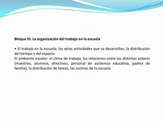 Bloque III. La organización del trabajo en la escuela• El trabajo en la escuela: las otras actividades que se desarrollan, la distribución del tiempo y del espacio.El ambiente escolar: el clima de trabajo, las relaciones entre los distintos actores (maestros, alumnos, directivos, personal de asistencia educativa, padres de familia), la distribución de tareas, las normas de la escuela.