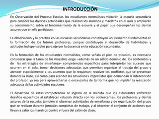 INTRODUCCIÓNEn Observación del Proceso Escolar, los estudiantes normalistas visitarán la escuela secundaria para conocer las diversas actividades que realizan los alumnos y maestros en el aula y ampliarán su conocimiento sobre el funcionamiento de la escuela y el papel que desempeñan los demás actores que en ella participan.La observación y la práctica en las escuelas secundarias constituyen un elemento fundamental en la formación de los futuros profesores, porque contribuyen al desarrollo de habilidades y actitudes indispensables para ejercer la docencia en la educación secundaria.En la formación de los estudiantes normalistas, como señala el plan de estudios, es necesario considerar que la tarea de los maestros exige –además de un sólido dominio de  los contenidos y de  las estrategias de enseñanza– competencias específicas para: interpretar los sucesos que ocurren en el aula; tomar decisiones adecuadas que permitan organizar el trabajo del grupo y atender especialmente a los alumnos que lo requieran; resolver los conflictos que se presentan durante la clase, así como para atender las situaciones imprevistas que demandan la intervención del profesor, ya sea para aprovecharlas o encauzarlas de tal forma que no impidan la realización adecuada de las actividades escolares.El desarrollo de estas competencias se logrará en la medida que los estudiantes enfrenten desafíos específicos al establecer relación directa con los adolescentes, los profesores y demás actores de la escuela; también al observar actividades de enseñanza y de organización del grupo que se realizan durante jornadas completas de trabajo, y al observar el conjunto de acciones que llevan a cabo los maestros dentro y fuera del salón de clase.