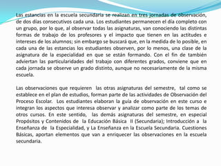 Las estancias en la escuela secundaria se realizan en tres jornadas de observación, de dos días consecutivos cada una. Los estudiantes permanecen el día completo con un grupo, por lo que, al observar todas las asignaturas, van conociendo las distintas formas de trabajo de los profesores y el impacto que tienen en las actitudes e intereses de los alumnos; sin embargo se buscará que, en la medida de lo posible, en cada una de las estancias los estudiantes observen, por lo menos, una clase de la asignatura de la especialidad en que se están formando. Con el fin de también adviertan las particularidades del trabajo con diferentes grados, conviene que en cada jornada se observe un grado distinto, aunque no necesariamente de la misma escuela.Las observaciones que requieren  las otras asignaturas del semestre,  tal como se establece en el plan de estudios, forman parte de las actividades de Observación del Proceso Escolar.  Los estudiantes elaboran la guía de observación en este curso e integran los aspectos que interesa observar y analizar como parte de los temas de otros cursos. En este sentido,  las demás asignaturas del semestre, en especial Propósitos y Contenidos de  la Educación Básica  II (Secundaria); Introducción a  la Enseñanza de  la Especialidad, y La Enseñanza en la Escuela Secundaria. Cuestiones Básicas, aportan elementos que van a enriquecer las observaciones en la escuela secundaria.