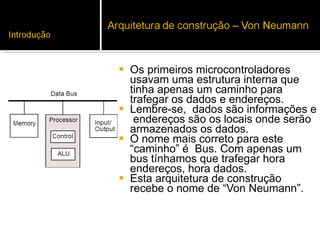 Os primeiros microcontroladores usavam uma estrutura interna que tinha apenas um caminho para trafegar os dados e endereços.  Lembre-se,  dados são informações e  endereços são os locais onde serão armazenados os dados.  O nome mais correto para este “caminho” é  Bus. Com apenas um bus tínhamos que trafegar hora  endereços, hora dados.  Esta arquitetura de construção recebe o nome de “Von Neumann”.  