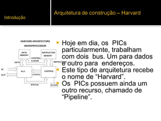 Hoje em dia, os  PICs particularmente, trabalham com dois  bus. Um para dados e outro para  endereços.  Este tipo de arquitetura recebe o nome de “Harvard”.  Os  PICs possuem ainda um outro recurso, chamado de “Pipeline”. 