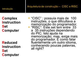 “ CISC” : possuía mais de  100 instruções, o que dificultava a memorização do programador.  “ RISC”: Este set tem entre  33 a  35 instruções dependendo do PIC. Isto ajuda na memorização, mas, exige mais do programador. É como falar fluentemente um outro idioma, conhecendo poucas palavras, all right?  C omplex I nstruction  S et C omputer R educed  I nstruction  S et  C omputer 