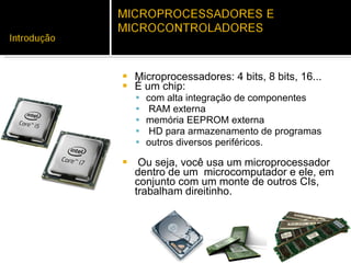 Microprocessadores: 4 bits, 8 bits, 16... É um chip: com alta integração de componentes RAM externa  memória EEPROM externa HD para armazenamento de programas outros diversos periféricos. Ou seja, você usa um microprocessador dentro de um  microcomputador e ele, em conjunto com um monte de outros CIs, trabalham direitinho.  
