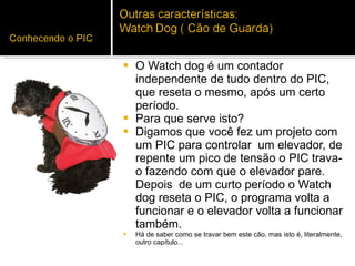 O Watch dog é um contador independente de tudo dentro do PIC, que reseta o mesmo, após um certo período.  Para que serve isto? Digamos que você fez um projeto com um PIC para controlar  um elevador, de repente um pico de tensão o PIC trava-o fazendo com que o elevador pare. Depois  de um curto período o Watch dog reseta o PIC, o programa volta a funcionar e o elevador volta a funcionar também.  Há de saber como se travar bem este cão, mas isto é, literalmente, outro capítulo...  