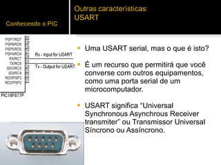 Uma USART serial, mas o que é isto?  É um recurso que permitirá que você converse com outros equipamentos, como uma porta serial de um microcomputador.  USART significa “Universal Synchronous Asynchrous Receiver transmiter” ou Transmissor Universal Síncrono ou Assíncrono.  
