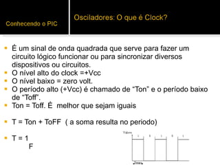 É um sinal de onda quadrada que serve para fazer um circuito lógico funcionar ou para sincronizar diversos dispositivos ou circuitos.  O nível alto do clock =+Vcc O nível baixo = zero volt. O período alto (+Vcc) é chamado de “Ton” e o período baixo de “Toff”.  Ton = Toff. É  melhor que sejam iguais T = Ton + ToFF  ( a soma resulta no periodo) T = 1  F  