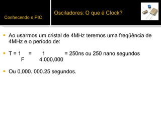 Ao usarmos um cristal de 4MHz teremos uma freqüência de 4MHz e o período de:  T = 1  =  1  = 250ns ou 250 nano segundos  F  4.000,000  Ou 0,000. 000.25 segundos. 
