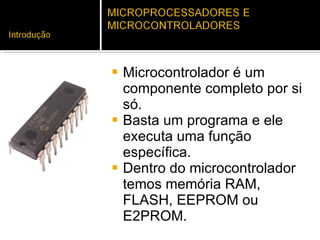 Microcontrolador é um componente completo por si só.  Basta um programa e ele executa uma função específica.  Dentro do microcontrolador temos memória RAM, FLASH, EEPROM ou E2PROM. 
