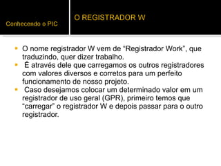 O nome registrador W vem de “Registrador Work”, que traduzindo, quer dizer trabalho.  É através dele que carregamos os outros registradores com valores diversos e corretos para um perfeito funcionamento de nosso projeto.  Caso desejamos colocar um determinado valor em um registrador de uso geral (GPR), primeiro temos que “carregar” o registrador W e depois passar para o outro registrador.  