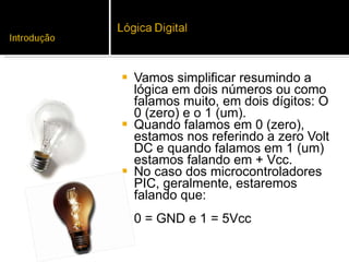 Vamos simplificar resumindo a lógica em dois números ou como falamos muito, em dois dígitos: O 0 (zero) e o 1 (um).  Quando falamos em 0 (zero), estamos nos referindo a zero Volt DC e quando falamos em 1 (um) estamos falando em + Vcc.  No caso dos microcontroladores PIC, geralmente, estaremos falando que:  0 = GND e 1 = 5Vcc 