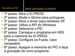 1º passo: Abra o IC-PROG 2º passo: Mude o idioma para portugues. 3º passo: Ative o driver para windows XP 4º passo: Utilize a API do Windows  5º passo: Selecione o PIC 6º passo: Carregue o programa em HEX para a memória do IC-PROG 7º passo: Configure os Fuses, caso necessário 8º passo: Apague a memoria do PIC e faça a gravação do novo programa.  