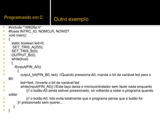 #include "16f628a.h" #fuses INTRC_IO, NOMCLR, NOWDT void main() { static boolean led=0; SET_TRIS_A(255); SET_TRIS_B(0); OUTPUT_B(0); while(true) { if(input(PIN_A0)) { output_bit(PIN_B0, led); //Quando pressiona A0, manda o bit da variável led para o B0 led=!led; //inverte o bit da variável led while(input(PIN_A0)) //Este laço deixa o microcontrolador sem fazer nada enquanto {// o botão A0 ainda estiver pressionado, só voltando a rodar o programa quando soltar }// o botão A0. Isto evita totalmente que o programa pense que o botão foi }// pressionado sem querer... } } 
