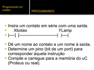 Insira um contato em série com uma saída. Xbotao   YLamp |----]  [---------------------------(  )----| Dê um nome ao contato e um nome à saída. Determine um pino (bit de um port) para corresponder àquela instrução Compile e carregue para a memória do uC (Proteus ou real). 