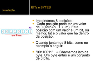 Imaginemos 8 posições: Cada posição pode ter um valor de 0 (zero) ou 1  (um). Esta posição com um valor é um bit, ou  melhor, bit é o valor que há dentro da posição.  Quando juntamos 8 bits, como no exemplo a seguir:  “ 00110011”  ⇒ Chamamos isto de byte. Um byte então é um conjunto de 8 bits.  