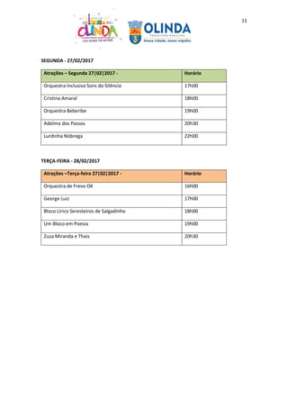 11
SEGUNDA - 27/02/2017
Atrações – Segunda 27|02|2017 - Horário
Orquestra Inclusiva Sons do Silêncio 17h00
Cristina Amaral 18h00
Orquestra Beberibe 19h00
Adelmo dos Passos 20h30
Lurdinha Nóbrega 22h00
TERÇA-FEIRA - 28/02/2017
Atrações –Terça-feira 27|02|2017 - Horário
Orquestra de Frevo Oê 16h00
George Luiz 17h00
Bloco Lírico Seresteiros de Salgadinho 18h00
Um Bloco em Poesia 19h00
Zuza Miranda e Thais 20h30
 