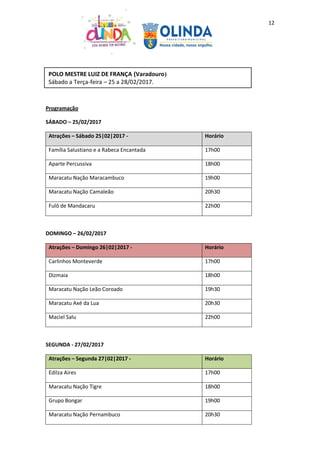 12
Programação
SÁBADO – 25/02/2017
Atrações – Sábado 25|02|2017 - Horário
Família Salustiano e a Rabeca Encantada 17h00
Aparte Percussiva 18h00
Maracatu Nação Maracambuco 19h00
Maracatu Nação Camaleão 20h30
Fulô de Mandacaru 22h00
DOMINGO – 26/02/2017
Atrações – Domingo 26|02|2017 - Horário
Carlinhos Monteverde 17h00
Dizmaia 18h00
Maracatu Nação Leão Coroado 19h30
Maracatu Axé da Lua 20h30
Maciel Salu 22h00
SEGUNDA - 27/02/2017
Atrações – Segunda 27|02|2017 - Horário
Edilza Aires 17h00
Maracatu Nação Tigre 18h00
Grupo Bongar 19h00
Maracatu Nação Pernambuco 20h30
POLO MESTRE LUIZ DE FRANÇA (Varadouro)
Sábado a Terça-feira – 25 a 28/02/2017.
 