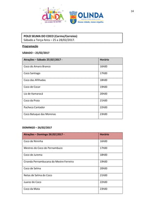 14
Programação
SÁBADO – 25/02/2017
Atrações – Sábado 25|02|2017 - Horário
Coco do Amaro Branco 16h00
Coco Santiago 17h00
Coco das Afilhadas 18h00
Coco de Cocar 19h00
Lia de Itamaracá 20h00
Coco da Praia 21h00
Pacheco Cantador 22h00
Coco Batuque das Morenas 23h00
DOMINGO – 26/02/2017
Atrações – Domingo 26|02|2017 - Horário
Coco de Nininha 16h00
Mestres do Coco de Pernambuco 17h00
Coco de Jurema 18h00
Ciranda Pernambucana do Mestre Ferreira 19h00
Coco de Selma 20h00
Netas de Selma do Coco 21h00
Juarez do Coco 22h00
Coco da Mata 23h00
POLO SELMA DO COCO (Carmo/Correios)
Sábado a Terça-feira – 25 a 28/02/2017.
 