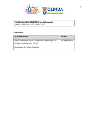 19
Programação
Atividades diárias Horário
Espaço infantil com oficinas, brinquedos, apresentações de
dança e shows de grupos infantis.
Participação do Palhaço Chocolate
Das 09 ÀS 16h00
POLO PALHAÇO CHOCOLATE (Praça da Preguiça)
Sábado a Terça-feira – 25 a 28/02/2017
 
