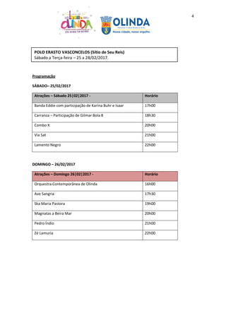 4
Programação
SÁBADO– 25/02/2017
Atrações – Sábado 25|02|2017 - Horário
Banda Eddie com participação de Karina Buhr e Isaar 17h00
Carranza – Participação de Gilmar Bola 8 18h30
Combo X 20h00
Via Sat 21h00
Lamento Negro 22h00
DOMINGO – 26/02/2017
Atrações – Domingo 26|02|2017 - Horário
Orquestra Contemporânea de Olinda 16h00
Ave Sangria 17h30
Ska Maria Pastora 19h00
Magnatas a Beira Mar 20h00
Pedro Índio 21h00
Zé Lamuria 22h00
POLO ERASTO VASCONCELOS (Sítio de Seu Reis)
Sábado a Terça-feira – 25 a 28/02/2017.
 