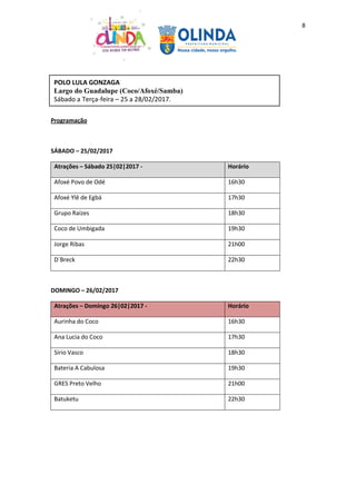 8
Programação
SÁBADO – 25/02/2017
Atrações – Sábado 25|02|2017 - Horário
Afoxé Povo de Odé 16h30
Afoxé Ylê de Egbá 17h30
Grupo Raízes 18h30
Coco de Umbigada 19h30
Jorge Ribas 21h00
D´Breck 22h30
DOMINGO – 26/02/2017
Atrações – Domingo 26|02|2017 - Horário
Aurinha do Coco 16h30
Ana Lucia do Coco 17h30
Sírio Vasco 18h30
Bateria A Cabulosa 19h30
GRES Preto Velho 21h00
Batuketu 22h30
POLO LULA GONZAGA
Largo do Guadalupe (Coco/Afoxé/Samba)
Sábado a Terça-feira – 25 a 28/02/2017.
 