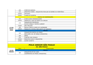 20h VINÍCIOS BARROS
21h MAESTRO FORRÓ - ORQUESTRA POPULAR DA BOMBA DO HEMETÉRIO
22h20 PATUSCO
23h40 FUNDO DE QUINTAL
17/02
Terça-
Feira
DESFILE DE AGREMIAÇÕES
16h CABOCLINHO PARANAGUAZES
16h30 MARACATU LEÃO DO NORTE DA VÁRZEA
17h
ORQUESTRA FREVÁRZEA
CIA DE DANÇA E TEATRO LUARDAT
17h30 BOI TRELOSO
18h BLOCO LÍRICO FLORES DO CAPIBARIBE
18h30 MARACATU ESTRELA BRILHANTE DE IGARASSU
PALCO
19h
ORQUESTRA RAÍZES DO PINHO
INCLUSÃO CIA. DE DANÇA (PASSISTAS)
20h BENIL
21h CANTOR DON TRONXO
22h20 MAESTRO DUDA E ORQUESTRA
23h40 ALMIR GUINETO
POLO JARDIM SÃO PAULO
AV. SÃO PAULO
14/02
Sábado
Hora Programação
PALCO
18h
ORQUESTRA PÉ DE CARÁ
GUERREIROS DO PASSO (PASSISTAS)
 