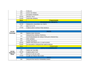 19h PUBLIUS
20h COCO DE PAREA
21h EDUARDO MORENO
22h20 MACIEL SALU
23h40 CRISTINA AMARAL
15/02
Domingo
Hora Programação
PROGRAMAÇÃO INFANTIL
16h30 MARACATU CRUZEIRO DO FORTE
17h BOI TA TA TÁ
17h30 CABOCLINHO OXÓSSI PENA BRANCA
PALCO
18h BANDA NAVE MOLEKA
19h
ORQUESTRA VEREDA TROPICAL
CIA MUNGANGAS DE DANÇA POPULAR (PASSISTAS)
20h MPB SAMBAR
21h CHRIS NOLASCO
22h20 NANÁ VASCONCELOS E O BATUCAFRO
23h40 DJ DOLORES E ORQUESTRA SANTA MASSA
16/02
Segunda-
Feira
Hora Programação
DESFILE DE AGREMIAÇÕES
16h URSO DA TUA MÃE
16h30 CABOCLINHO TUPI
17h BLOCO FLOR DA LIRA
17h30 CLUBE DE FREVO PÃO DURO
PALCO
18h ORQUESTRA RAIZES PERNAMBUCANAS
 