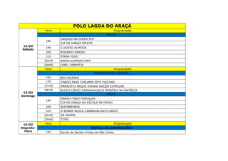 POLO LAGOA DO ARAÇÁ
14/02
Sábado
Hora Programação
PALCO
18h
ORQUESTRA SUPER POP
CIA DE DANÇA FACETA
19h CLAUDIO ALMEIDA
20h ROGERIO RANGEL
21h PINGA FOGO
22h20 BANDA SUPREMA CORTE
23H40 LENO SIMPATIA
15/02
Domingo
Hora Programação
PROGRAMAÇÃO INFANTIL
16h BOI FACEIRO
17h CABOCLINHO CURUMIM SETE FLECHAS
17h30 MARACATU BAQUE VIRADO NAÇÃO ESTRELAR
18h30 BLOCO LÍRICO CARNAVALESCO MEMÓRIA NA INFÂNCIA
PALCO
19h
Maestro Edson Rodrigues
CIA DE DANÇA DA ESCOLA DE FREVO
20h BIA MARINHO
21h O BONDE BLOCO CARNAVALESCO LIRICO
22h20 SÁ GRAMA
23h40 TITÃS
16/02
Segunda-
Feira
Hora Programação
DESFILE DE AGREMIAÇÕES
16h Escola de Samba Unidos de São Carlos
 
