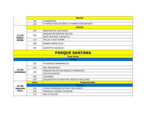 PALCO
18h A BANDINHA
19h A FAMÍLIA SALUSTIANO E A RABECA ENCANTADA
17/02
TERÇA-
FEIRA
PALCO
15h BRINCANTES CIRCENSES
16h
ORQUESTRA BICHOS SOLTOS
BALÉ DEVERAS (INFANTIL)
17h PALLIS E SUA TURMA
18h BANDA MARIA FULÔ
19h QUINTETO VIOLADO
PARQUE SANTANA
Casa Forte
PALCO
15/02
DOMINGO
15h PICADEIRO PERNAMBUCO
16h BOI ARCOVERDE
17h
ORQUESTRA DE PALHAÇOS (ITINERANTE)
CIA FOLGUEDOS
18h COISINHA
19h ORQUESTRA DO MAESTRO ADELMO APOLONIO
16/02
Segunda
Feira
Hora Programação
PALCO
15h CAVALO MARINHO ESTRELA BRILHANTE
16h MARACATU NAÇÃO ESTRELAR
17h BOI D'LOUCOS
 