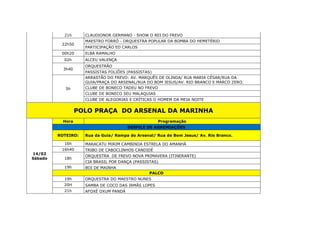 21h CLAUDIONOR GERMANO - SHOW O REI DO FREVO
22h50
MAESTRO FORRÓ - ORQUESTRA POPULAR DA BOMBA DO HEMETÉRIO
PARTICIPAÇÃO ED CARLOS
00h20 ELBA RAMALHO
02h ALCEU VALENÇA
3h40
ORQUESTRÃO
PASSISTAS FOLIÕES (PASSISTAS)
5h
ARRASTÃO DO FREVO: AV. MARQUÊS DE OLINDA/ RUA MARIA CÉSAR/RUA DA
GUIA/PRAÇA DO ARSENAL/RUA DO BOM JESUS/AV. RIO BRANCO E MARCO ZERO.
CLUBE DE BONECO TADEU NO FREVO
CLUBE DE BONECO SEU MALAQUIAS
CLUBE DE ALEGORIAS E CRÍTICAS O HOMEM DA MEIA NOITE
POLO PRAÇA DO ARSENAL DA MARINHA
14/02
Sábado
Hora Programação
DESFILE DE AGREMIAÇÕES
ROTEIRO: Rua da Guia/ Rampa do Arsenal/ Rua do Bom Jesus/ Av. Rio Branco.
16h MARACATU MIRIM CAMBINDA ESTRELA DO AMANHÃ
16h40 TRIBO DE CABOCLINHOS CANDIDÉ
18h
ORQUESTRA DE FREVO NOVA PRIMAVERA (ITINERANTE)
CIA BRASIL POR DANÇA (PASSISTAS)
19h BOI DE MAINHA
PALCO
19h ORQUESTRA DO MAESTRO NUNES
20H SAMBA DE COCO DAS IRMÃS LOPES
21h AFOXÉ OXUM PANDÁ
 