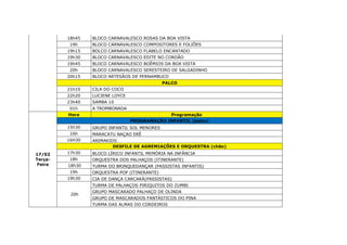 18h45 BLOCO CARNAVALESCO ROSAS DA BOA VISTA
19h BLOCO CARNAVALESCO COMPOSITORES E FOLIÕES
19h15 BOLCO CARNAVALESCO FLABELO ENCANTADO
19h30 BLOCO CARNAVALESCO EDITE NO CORDÃO
19h45 BLOCO CARNAVALESCO BOÊMIOS DA BOA VISTA
20h BLOCO CARNAVALESCO SERESTEIRO DE SALGADINHO
20h15 BLOCO ARTESÃOS DE PERNAMBUCO
PALCO
21h10 CILA DO COCO
22h20 LUCIENE LOYCE
23h40 SAMBA 10
01h A TROMBONADA
17/02
Terça-
Feira
Hora Programação
PROGRAMAÇÃO INFANTIL (palco)
15h30 GRUPO INFANTIL SOL MENORES
16h MARACATU NAÇAO ERÊ
16H30 ANIMAKIDS
DESFILE DE AGREMIAÇÕES E ORQUESTRA (chão)
17h30 BLOCO LÍRICO INFANTIL MEMÓRIA NA INFÂNCIA
18h ORQUESTRA DOS PALHAÇOS (ITINERANTE)
18h30 TURMA DO BRINQUEDANÇAR (PASSISTAS INFANTIS)
19h ORQUESTRA POP (ITINERANTE)
19h30 CIA DE DANÇA CARCARÁ(PASSISTAS)
20h
TURMA DE PALHAÇOS PIRIQUITOS DO ZUMBI
GRUPO MASCARADO PALHAÇO DE OLINDA
GRUPO DE MASCARADOS FANTÁSTICOS DO PINA
TURMA DAS ALMAS DO CORDEIROS
 