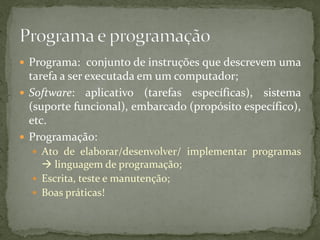  Programa: conjunto de instruções que descrevem uma
tarefa a ser executada em um computador;
 Software: aplicativo (tarefas específicas), sistema
(suporte funcional), embarcado (propósito específico),
etc.
 Programação:
 Ato de elaborar/desenvolver/ implementar programas
 linguagem de programação;
 Escrita, teste e manutenção;
 Boas práticas!
 