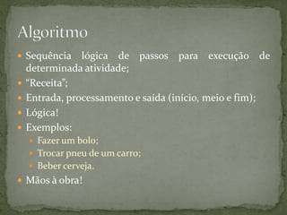  Sequência lógica de passos para execução de
determinada atividade;
 “Receita”;
 Entrada, processamento e saída (início, meio e fim);
 Lógica!
 Exemplos:
 Fazer um bolo;
 Trocar pneu de um carro;
 Beber cerveja.
 Mãos à obra!
 