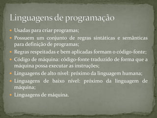  Usadas para criar programas;
 Possuem um conjunto de regras sintáticas e semânticas
para definição de programas;
 Regras respeitadas e bem aplicadas formam o código-fonte;
 Código de máquina: código-fonte traduzido de forma que a
máquina possa executar as instruções;
 Linguagens de alto nível: próximo da linguagem humana;
 Linguagens de baixo nível: próximo da linguagem de
máquina;
 Linguagens de máquina.
 