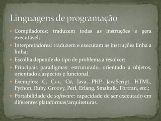 Compiladores: traduzem todas as instruções e gera
executável;
 Interpretadores: traduzem e executam as instruções linha a
linha;
 Escolha depende do tipo de problema a resolver;
 Principais paradigmas: estruturado, orientado a objetos,
orientado a aspectos e funcional.
 Exemplos: C, C++, C#, Java, PHP, JavaScript, HTML,
Python, Ruby, Groovy, Perl, Erlang, Smaltalk, Fortran, etc.;
 Portabilidade de software: capacidade de ser executado em
diferentes plataformas/arquiteturas.
 