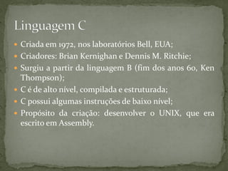  Criada em 1972, nos laboratórios Bell, EUA;
 Criadores: Brian Kernighan e Dennis M. Ritchie;
 Surgiu a partir da linguagem B (fim dos anos 60, Ken
Thompson);
 C é de alto nível, compilada e estruturada;
 C possui algumas instruções de baixo nível;
 Propósito da criação: desenvolver o UNIX, que era
escrito em Assembly.
 